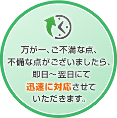 万が一、ご不満な点、不備な点がございましたら、即日～翌日にて迅速に対応させていただきます。